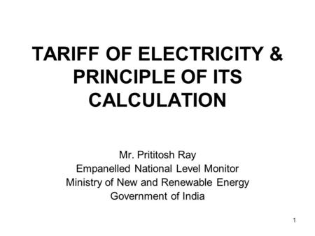 TARIFF OF ELECTRICITY & PRINCIPLE OF ITS CALCULATION Mr. Prititosh Ray Empanelled National Level Monitor Ministry of New and Renewable Energy Government.