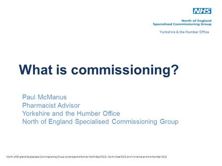 What is commissioning? Paul McManus Pharmacist Advisor Yorkshire and the Humber Office North of England Specialised Commissioning Group North of England.