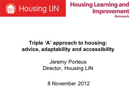 Triple A approach to housing: advice, adaptability and accessibility Jeremy Porteus Director, Housing LIN 8 November 2012.