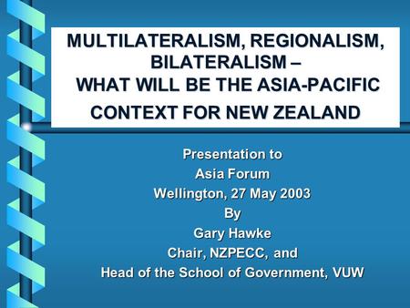 MULTILATERALISM, REGIONALISM, BILATERALISM – WHAT WILL BE THE ASIA-PACIFIC CONTEXT FOR NEW ZEALAND Presentation to Asia Forum Wellington, 27 May 2003 By.