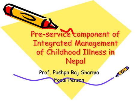 Pre-service component of Integrated Management of Childhood Illness in Nepal Prof. Pushpa Raj Sharma Focal Person.