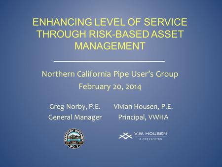 ENHANCING LEVEL OF SERVICE THROUGH RISK-BASED ASSET MANAGEMENT Greg Norby, P.E. General Manager Vivian Housen, P.E. Principal, VWHA Northern California.