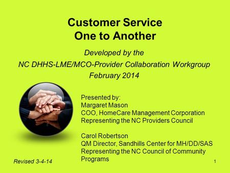 1 Customer Service One to Another Developed by the NC DHHS-LME/MCO-Provider Collaboration Workgroup February 2014 Revised 3-4-14 Presented by: Margaret.