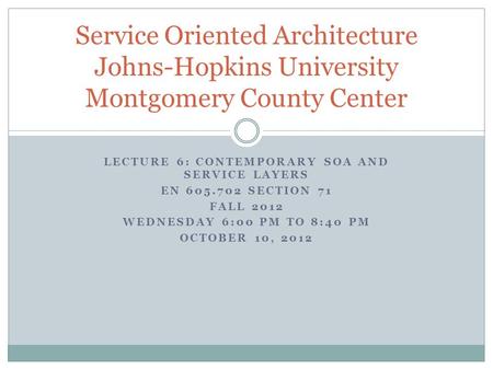 LECTURE 6: CONTEMPORARY SOA AND SERVICE LAYERS EN 605.702 SECTION 71 FALL 2012 WEDNESDAY 6:00 PM TO 8:40 PM OCTOBER 10, 2012 Service Oriented Architecture.