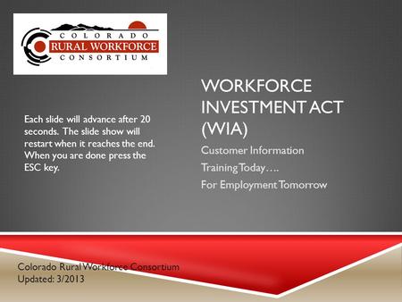 WORKFORCE INVESTMENT ACT (WIA) Customer Information Training Today…. For Employment Tomorrow Colorado Rural Workforce Consortium Updated: 3/2013 Each slide.