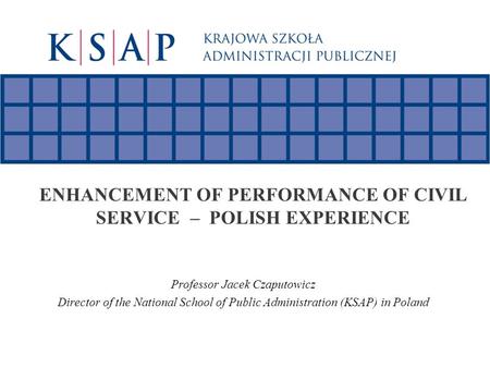 ENHANCEMENT OF PERFORMANCE OF CIVIL SERVICE – POLISH EXPERIENCE Professor Jacek Czaputowicz Director of the National School of Public Administration (KSAP)