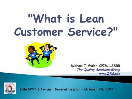 What is Lean Customer Service? Michael T. Walsh, CPIM, LSSBB The Quality Solutions Group www.QSG.net ISM NY/NJ Forum – General Session – October 28,