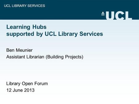 UCL LIBRARY SERVICES Learning Hubs supported by UCL Library Services Ben Meunier Assistant Librarian (Building Projects) Library Open Forum 12 June 2013.