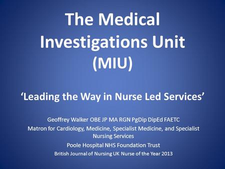 The Medical Investigations Unit (MIU) Leading the Way in Nurse Led Services Geoffrey Walker OBE JP MA RGN PgDip DipEd FAETC Matron for Cardiology, Medicine,