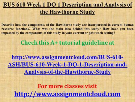 BUS 610 Week 1 DQ 1 Description and Analysis of the Hawthorne Study Describe how the components of the Hawthorne study are incorporated in current human.