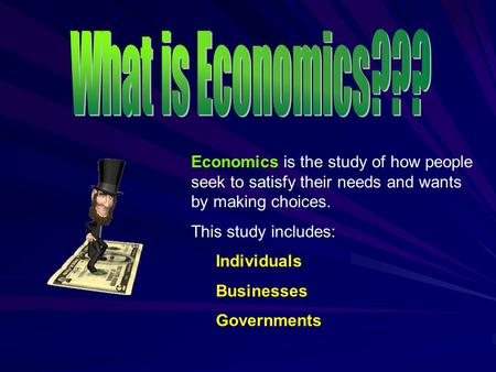 Economics is the study of how people seek to satisfy their needs and wants by making choices. This study includes: Individuals Businesses Governments.