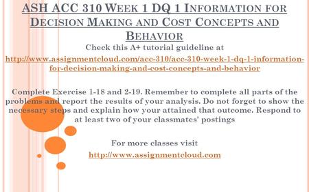 ASH ACC 310 W EEK 1 DQ 1 I NFORMATION FOR D ECISION M AKING AND C OST C ONCEPTS AND B EHAVIOR Check this A+ tutorial guideline at