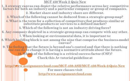 MGT 450 Week 2 Quiz New 1. A strategy canvas can depict the relative performance across key competitive factors for both an industry and a particular company.