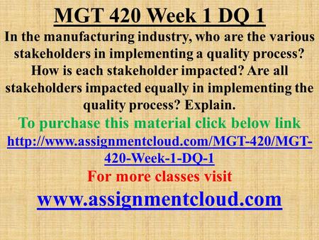 MGT 420 Week 1 DQ 1 In the manufacturing industry, who are the various stakeholders in implementing a quality process? How is each stakeholder impacted?