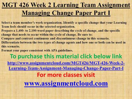 MGT 426 Week 2 Learning Team Assignment Managing Change Paper Part I Select a team member’s work organization. Identify a specific change that your Learning.