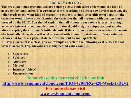 PRG 420 Week 1 DQ 2 You are a bank manager and you are helping a new bank teller understand the kind of accounts the bank offers. If a customer comes in.