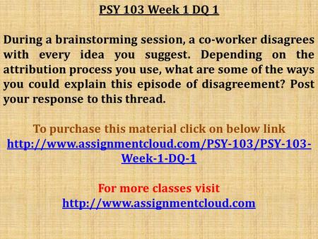 PSY 103 Week 1 DQ 1 During a brainstorming session, a co-worker disagrees with every idea you suggest. Depending on the attribution process you use, what.