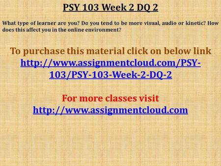 PSY 103 Week 2 DQ 2 What type of learner are you? Do you tend to be more visual, audio or kinetic? How does this affect you in the online environment?