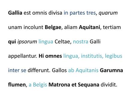 Gallia est omnis divisa in partes tres, quarum unam incolunt Belgae, aliam Aquitani, tertiam qui ipsorum lingua Celtae, nostra Galli appellantur. Hi omnes.