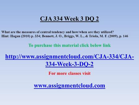 CJA 334 Week 3 DQ 2 What are the measures of central tendency and how/when are they utilized? Hint: Hagan (2010) p. 334; Bennett, J. O., Briggs, W. L.,