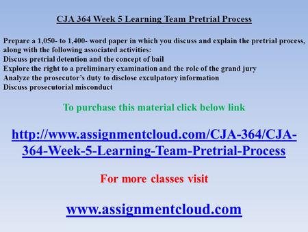 CJA 364 Week 5 Learning Team Pretrial Process Prepare a 1,050- to 1,400- word paper in which you discuss and explain the pretrial process, along with the.