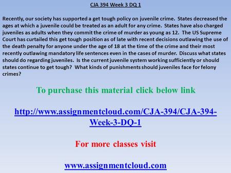 CJA 394 Week 3 DQ 1 Recently, our society has supported a get tough policy on juvenile crime. States decreased the ages at which a juvenile could be treated.