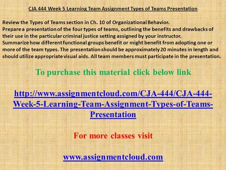 CJA 444 Week 5 Learning Team Assignment Types of Teams Presentation Review the Types of Teams section in Ch. 10 of Organizational Behavior. Prepare a presentation.