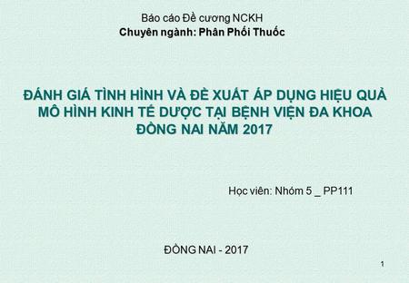 1 ĐỒNG NAI ĐÁNH GIÁ TÌNH HÌNH VÀ ĐỀ XUẤT ÁP DỤNG HIỆU QUẢ MÔ HÌNH KINH TẾ DƯỢC TẠI BỆNH VIỆN ĐA KHOA ĐỒNG NAI NĂM 2017 Học viên: Nhóm 5 _ PP111.