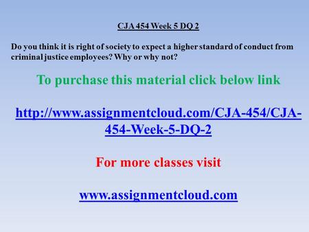 CJA 454 Week 5 DQ 2 Do you think it is right of society to expect a higher standard of conduct from criminal justice employees? Why or why not? To purchase.