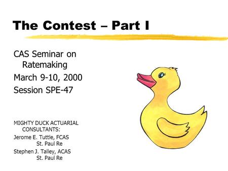 The Contest – Part I CAS Seminar on Ratemaking March 9-10, 2000 Session SPE-47 MIGHTY DUCK ACTUARIAL CONSULTANTS: Jerome E. Tuttle, FCAS St. Paul Re Stephen.