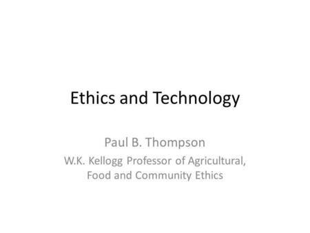 Ethics and Technology Paul B. Thompson W.K. Kellogg Professor of Agricultural, Food and Community Ethics.