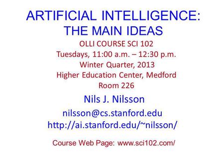 ARTIFICIAL INTELLIGENCE: THE MAIN IDEAS Nils J. Nilsson OLLI COURSE SCI 102 Tuesdays, 11:00 a.m. – 12:30 p.m. Winter Quarter, 2013 Higher Education Center,