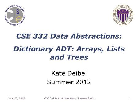 CSE 332 Data Abstractions: Dictionary ADT: Arrays, Lists and Trees Kate Deibel Summer 2012 June 27, 2012CSE 332 Data Abstractions, Summer 20121.