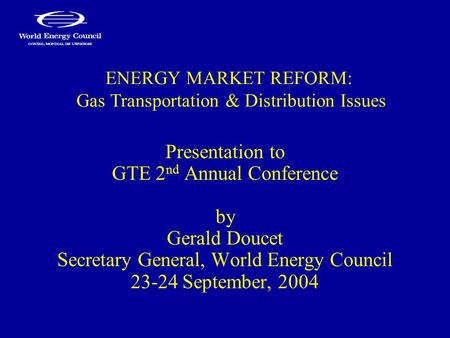 ENERGY MARKET REFORM: Gas Transportation & Distribution Issues Presentation to GTE 2 nd Annual Conference by Gerald Doucet Secretary General, World Energy.