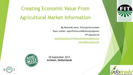 Creating Economic Value From Agricultural Market Information By Robert M. Kintu, Principal Consultant Team Leader – Agri-ProFocus MIS Group Uganda. FIT.