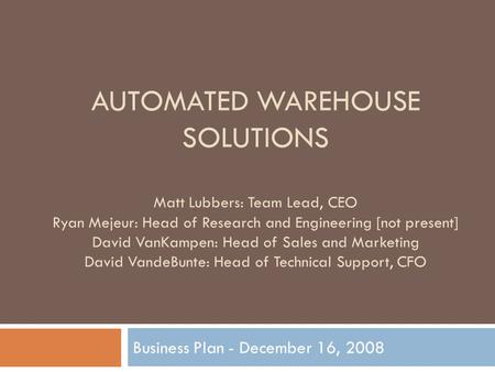 AUTOMATED WAREHOUSE SOLUTIONS Business Plan - December 16, 2008 Matt Lubbers: Team Lead, CEO Ryan Mejeur: Head of Research and Engineering [not present]