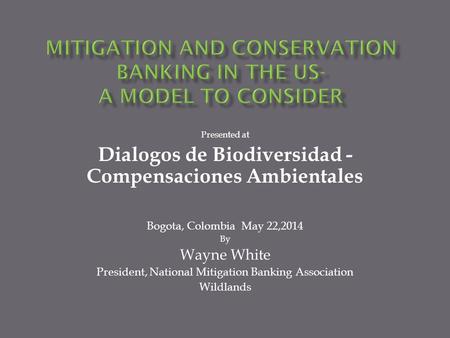 Presented at Dialogos de Biodiversidad - Compensaciones Ambientales Bogota, Colombia May 22,2014 By Wayne White President, National Mitigation Banking.