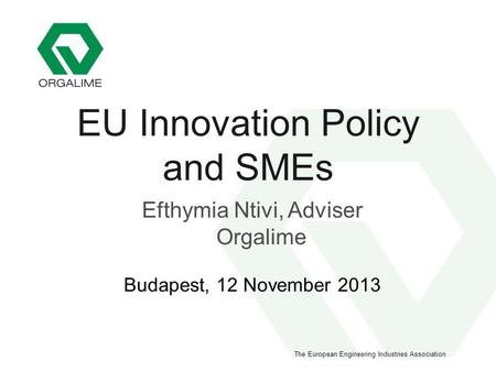 The European Engineering Industries Association EU Innovation Policy and SMEs Efthymia Ntivi, Adviser Orgalime Budapest, 12 November 2013.