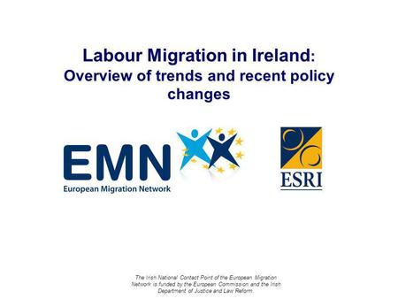 Labour Migration in Ireland : Overview of trends and recent policy changes The Irish National Contact Point of the European Migration Network is funded.