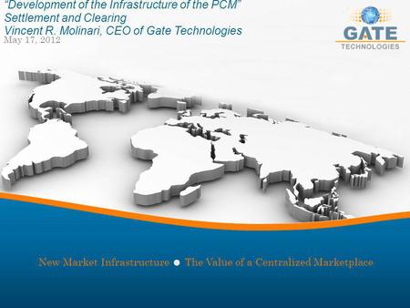 May 17, 2012 Development of the Infrastructure of the PCM Settlement and Clearing Vincent R. Molinari, CEO of Gate Technologies New Market Infrastructure.