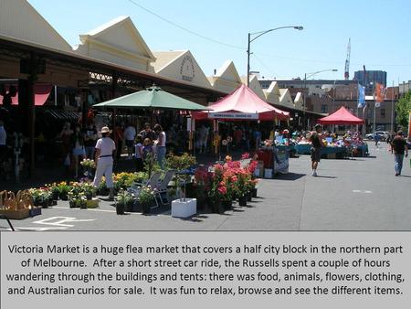 Victoria Market is a huge flea market that covers a half city block in the northern part of Melbourne. After a short street car ride, the Russells spent.