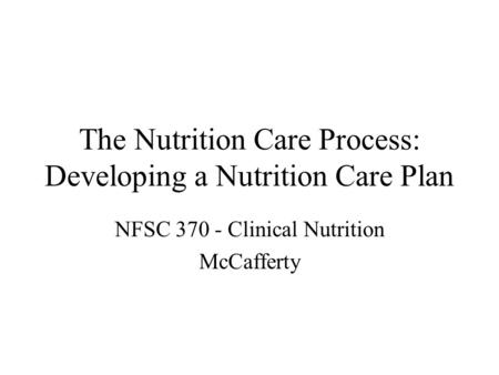 The Nutrition Care Process: Developing a Nutrition Care Plan NFSC 370 - Clinical Nutrition McCafferty.