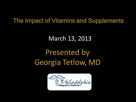 The Impact of Vitamins and Supplements Presented by Georgia Tetlow, MD March 13, 2013.