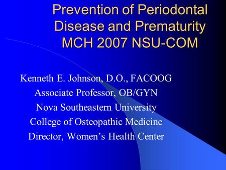 Prevention of Periodontal Disease and Prematurity MCH 2007 NSU-COM Kenneth E. Johnson, D.O., FACOOG Associate Professor, OB/GYN Nova Southeastern University.