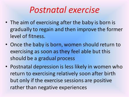 Postnatal exercise The aim of exercising after the baby is born is gradually to regain and then improve the former level of fitness. Once the baby is born,