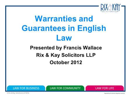 © Rix & Kay Solicitors LLP 2012 Warranties and Guarantees in English Law Presented by Francis Wallace Rix & Kay Solicitors LLP October 2012.