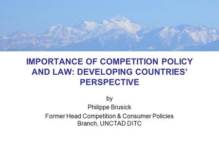 IMPORTANCE OF COMPETITION POLICY AND LAW: DEVELOPING COUNTRIES PERSPECTIVE by Philippe Brusick Former Head Competition & Consumer Policies Branch, UNCTAD.