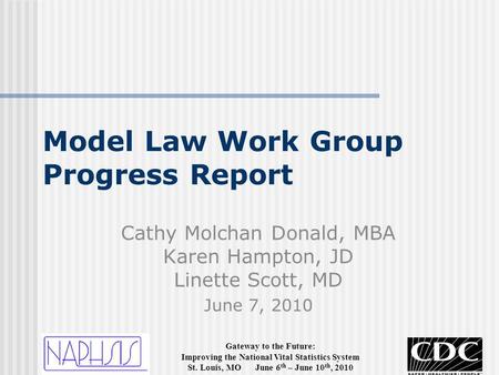 Gateway to the Future: Improving the National Vital Statistics System St. Louis, MO June 6 th – June 10 th, 2010 Model Law Work Group Progress Report Cathy.