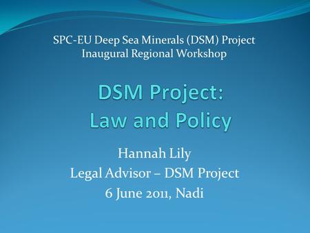 SPC-EU Deep Sea Minerals (DSM) Project Inaugural Regional Workshop Hannah Lily Legal Advisor – DSM Project 6 June 2011, Nadi.