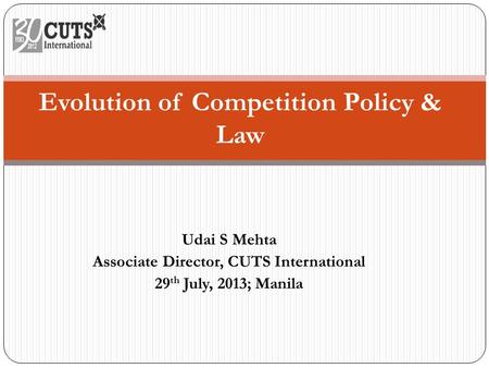 Udai S Mehta Associate Director, CUTS International 29 th July, 2013; Manila Evolution of Competition Policy & Law.